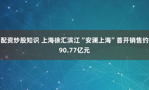 配资炒股知识 上海徐汇滨江“安澜上海”首开销售约90.77亿元