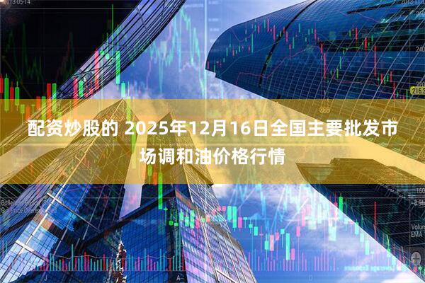 配资炒股的 2025年12月16日全国主要批发市场调和油价格行情