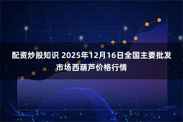 配资炒股知识 2025年12月16日全国主要批发市场西葫芦价格行情