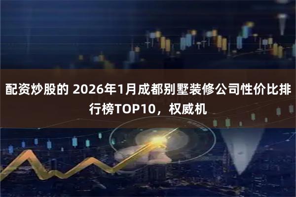 配资炒股的 2026年1月成都别墅装修公司性价比排行榜TOP10，权威机