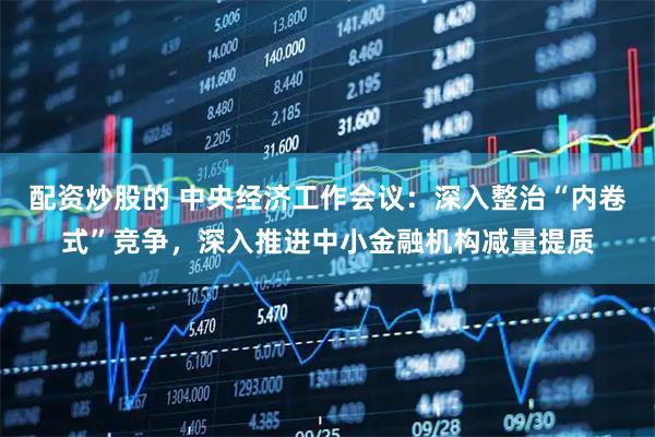 配资炒股的 中央经济工作会议：深入整治“内卷式”竞争，深入推进中小金融机构减量提质