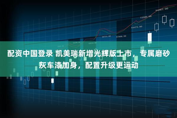配资中国登录 凯美瑞新增光辉版上市，专属磨砂灰车漆加身，配置升级更运动