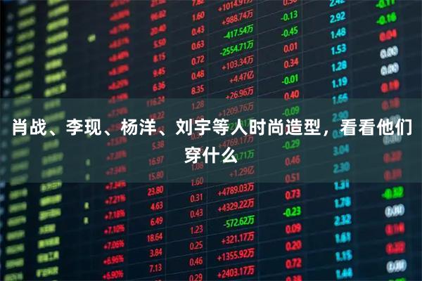 肖战、李现、杨洋、刘宇等人时尚造型，看看他们穿什么