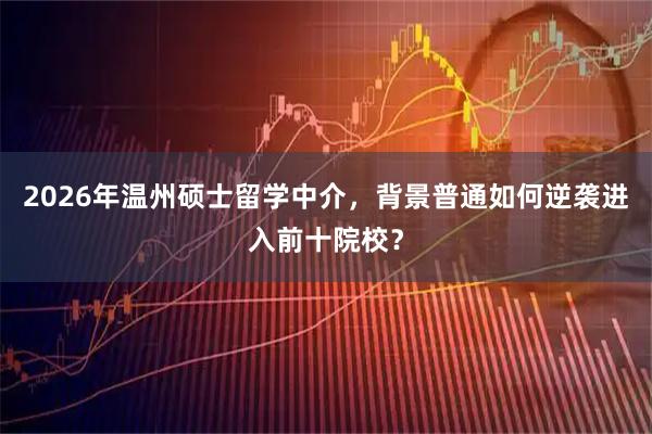 2026年温州硕士留学中介,背景普通如何逆袭进入前十院校?