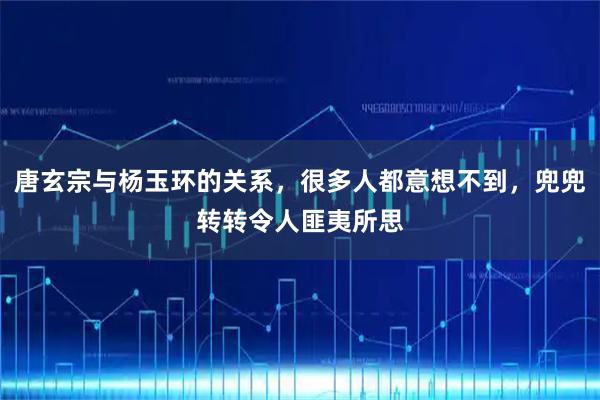 唐玄宗与杨玉环的关系,很多人都意想不到,兜兜转转令人匪夷所思