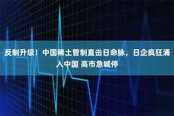 反制升级！中国稀土管制直击日命脉，日企疯狂涌入中国 高市急喊停
