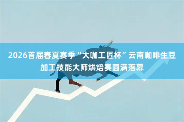 2026首届春夏赛季“大咖工匠杯”云南咖啡生豆加工技能大师烘焙赛圆满落幕