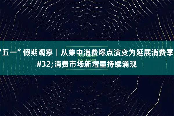 “五一”假期观察｜从集中消费爆点演变为延展消费季 消费市场新增量持续涌现