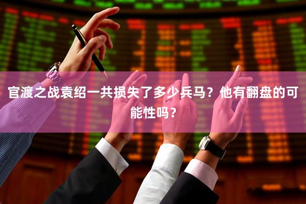 官渡之战袁绍一共损失了多少兵马？他有翻盘的可能性吗？