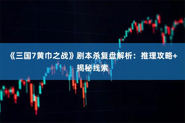 《三国7黄巾之战》剧本杀复盘解析：推理攻略+揭秘线索