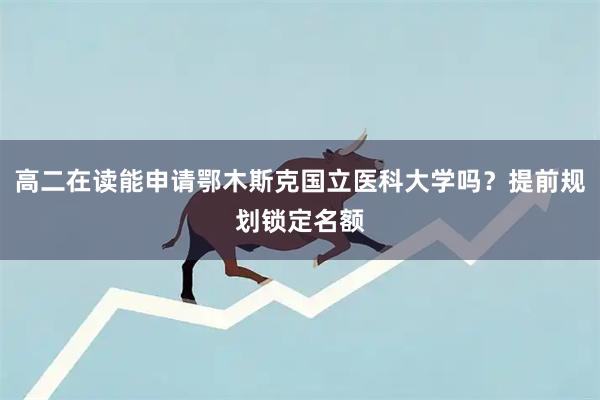 高二在读能申请鄂木斯克国立医科大学吗？提前规划锁定名额